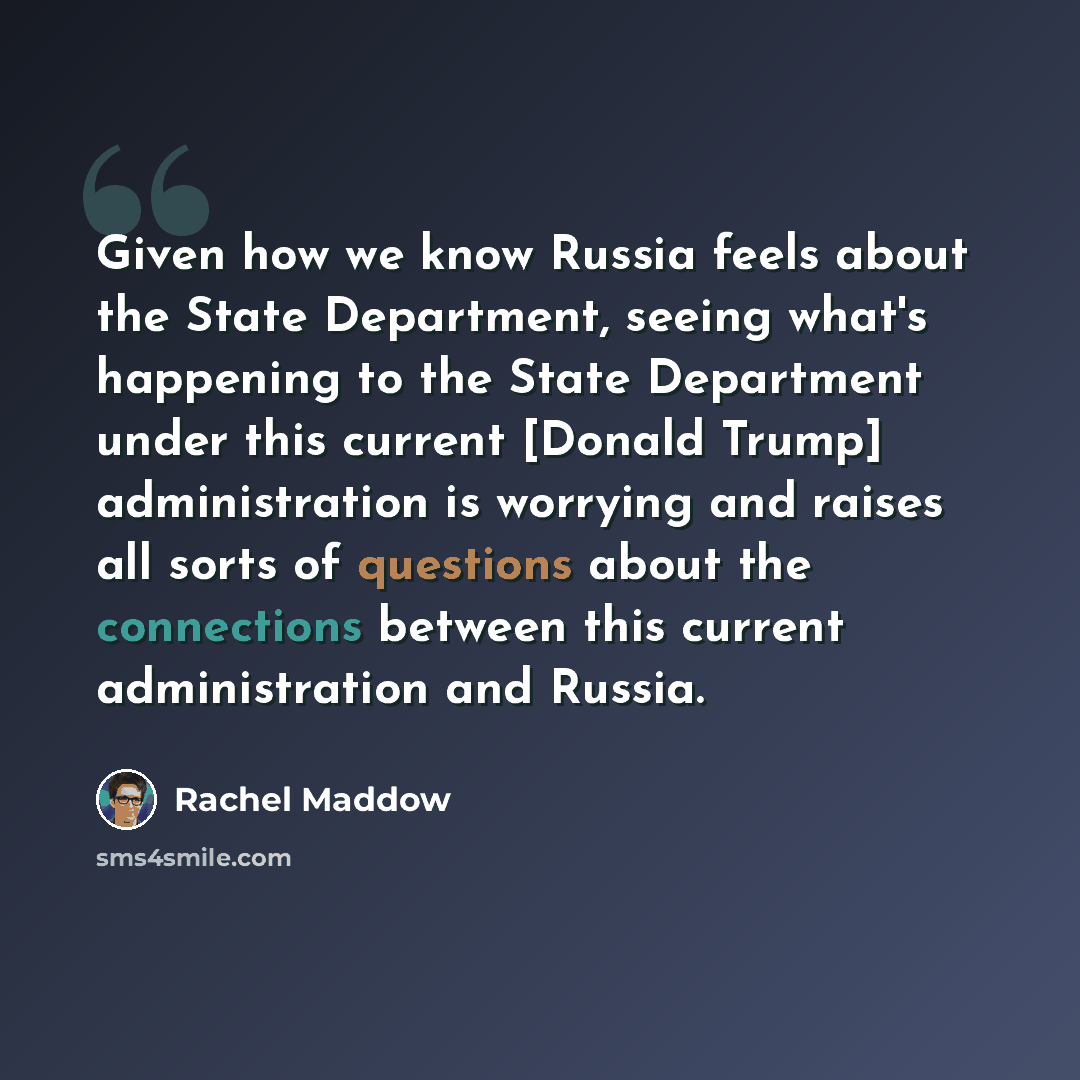 “Given how we know Russia feels about the State Department, seeing what's happening to the State Department under this current [Donald Trump] administration is worrying and raises all sorts of questions about the connections between this current administration and Russia.” quote by Rachel Maddow