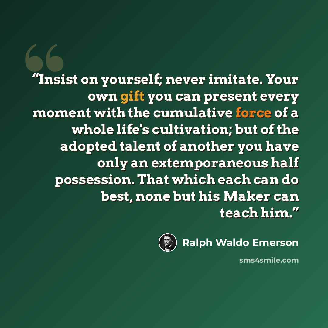 “Insist on yourself; never imitate. Your own gift you can present every moment with the cumulative force of a whole life's cultivation; but of the adopted talent of another you have only an extemporaneous half possession. That which each can do best, none but his Maker can teach him.” quote by Ralph Waldo Emerson