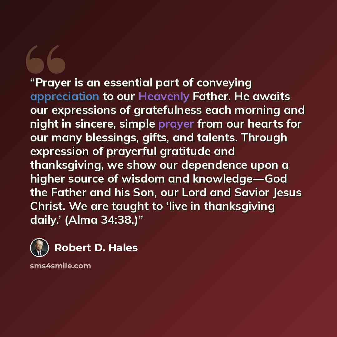 “Prayer is an essential part of conveying appreciation to our Heavenly Father. He awaits our expressions of gratefulness each morning and night in sincere, simple prayer from our hearts for our many blessings, gifts, and talents. Through expression of prayerful gratitude and thanksgiving, we show…” quote by Robert D. Hales