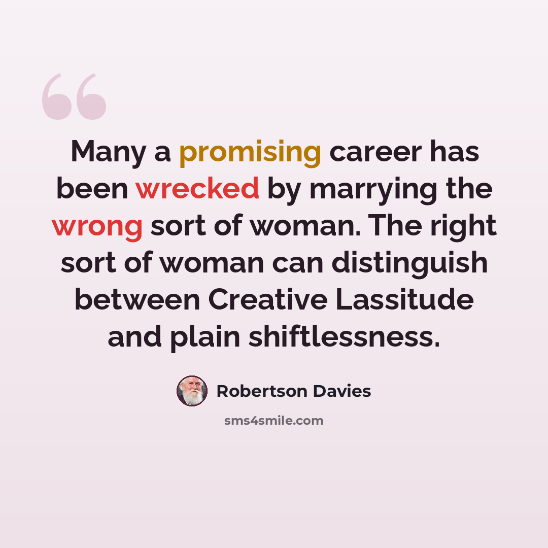 “Many a promising career has been wrecked by marrying the wrong sort of woman. The right sort of woman can distinguish between Creative Lassitude and plain shiftlessness.” quote by Robertson Davies