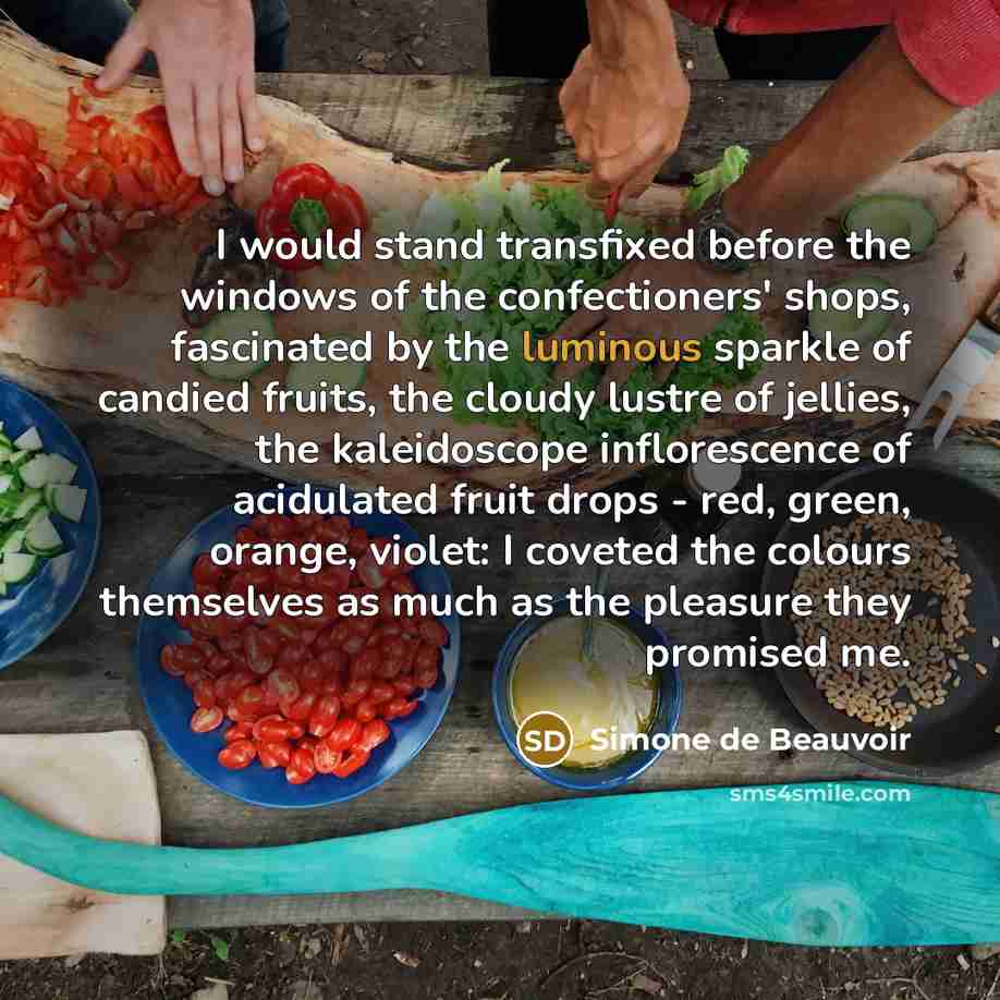 “I would stand transfixed before the windows of the confectioners' shops, fascinated by the luminous sparkle of candied fruits, the cloudy lustre of jellies, the kaleidoscope inflorescence of acidulated fruit drops - red, green, orange, violet: I coveted the colours themselves as much as the…” quote by Simone de Beauvoir