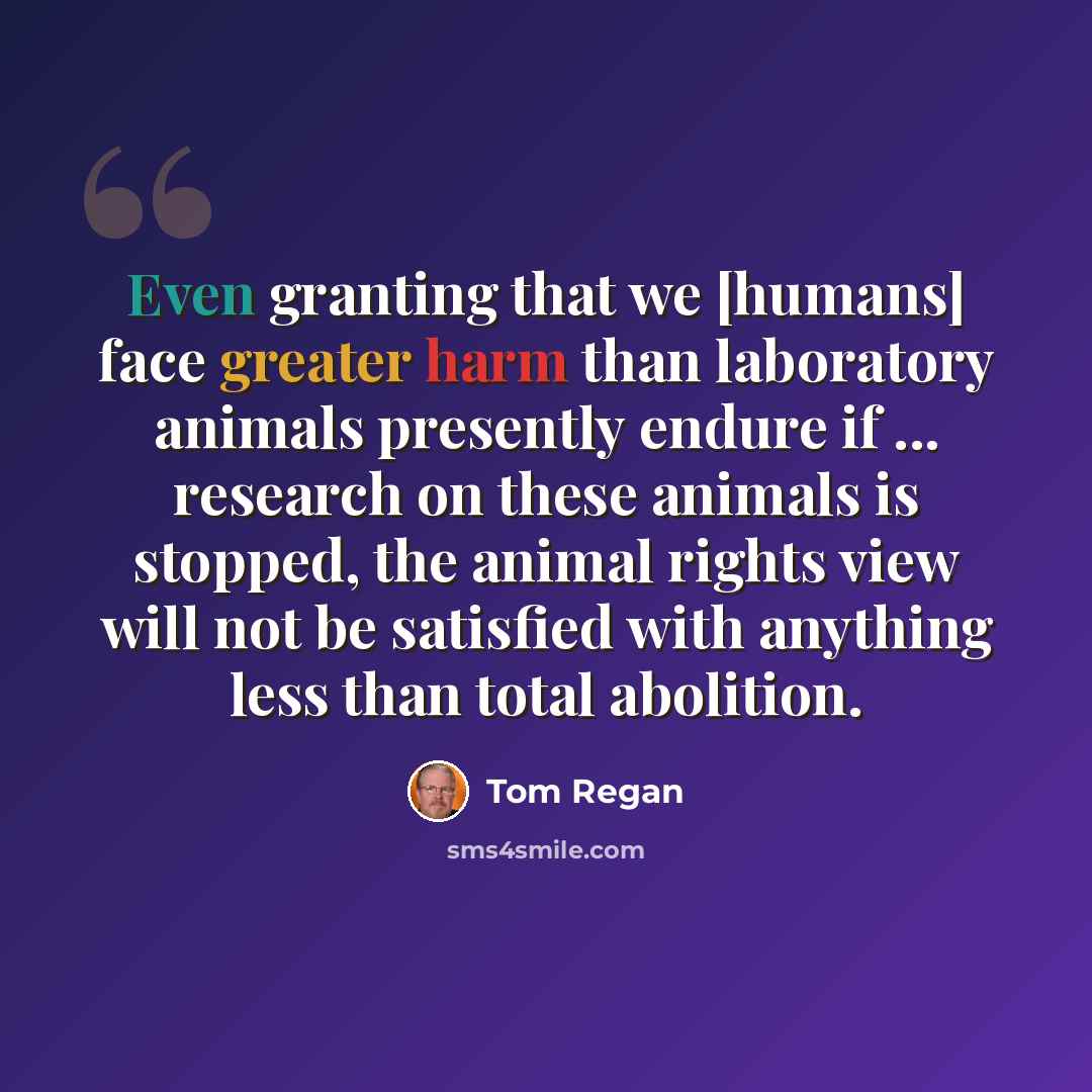 “Even granting that we [humans] face greater harm than laboratory animals presently endure if ... research on these animals is stopped, the animal rights view will not be satisfied with anything less than total abolition.” quote by Tom Regan