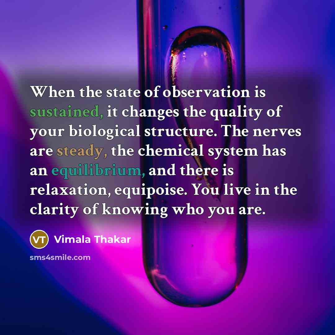 “When the state of observation is sustained, it changes the quality of your biological structure. The nerves are steady, the chemical system has an equilibrium, and there is relaxation, equipoise. You live in the clarity of knowing who you are.” quote by Vimala Thakar