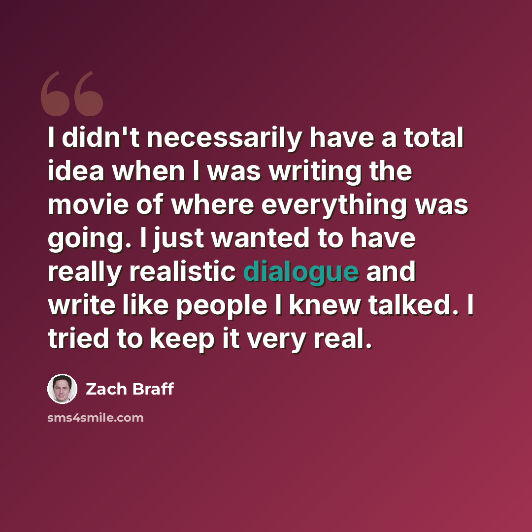 “I didn't necessarily have a total idea when I was writing the movie of where everything was going. I just wanted to have really realistic dialogue and write like people I knew talked. I tried to keep it very real.” quote by Zach Braff
