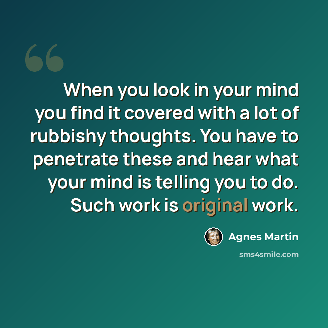 “When you look in your mind you find it covered with a lot of rubbishy thoughts. You have to penetrate these and hear what your mind is telling you to do. Such work is original work.” quote by Agnes Martin