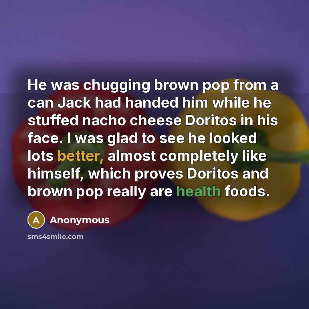 “He was chugging brown pop from a can Jack had handed him while he stuffed nacho cheese Doritos in his face. I was glad to see he looked lots better, almost completely like himself, which proves Doritos and brown pop really are health foods.” quote by Anonymous