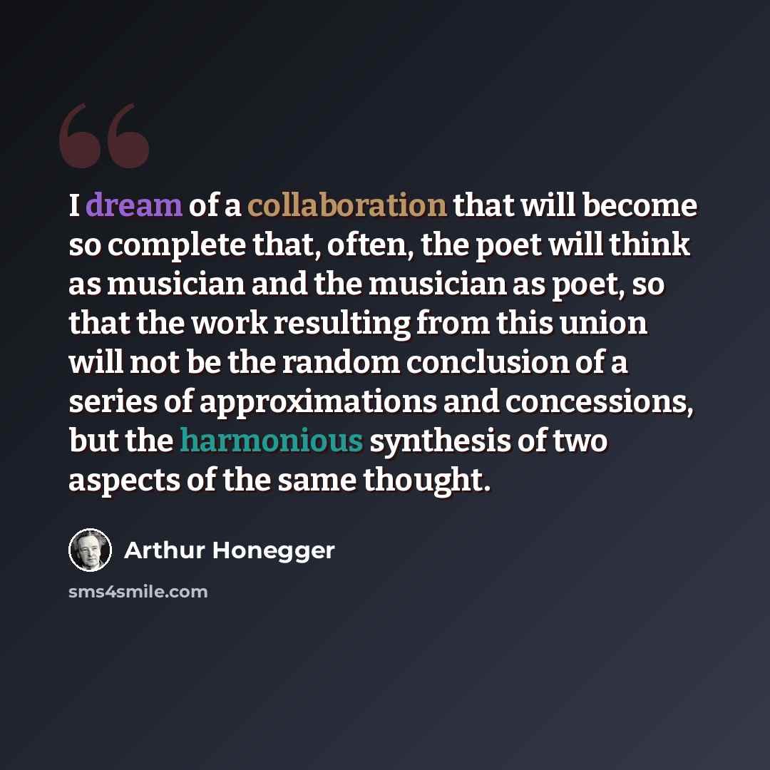 “I dream of a collaboration that will become so complete that, often, the poet will think as musician and the musician as poet, so that the work resulting from this union will not be the random conclusion of a series of approximations and concessions, but the harmonious synthesis of two aspects of…” quote by Arthur Honegger