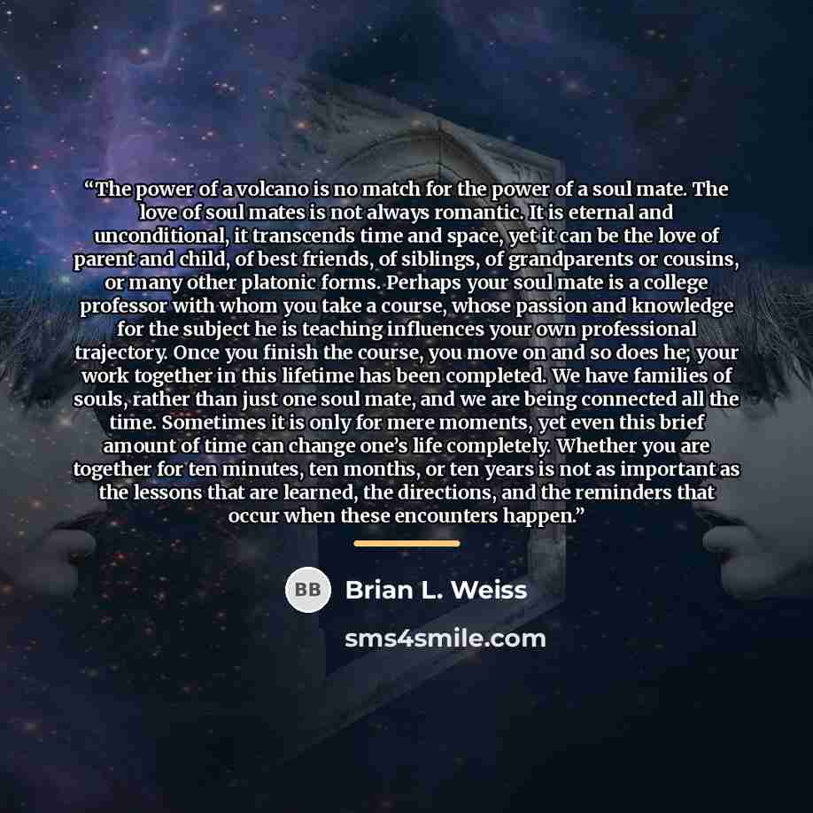 “The power of a volcano is no match for the power of a soul mate. The love of soul mates is not always romantic. It is eternal and unconditional, it transcends time and space, yet it can be the love of parent and child, of best friends, of siblings, of grandparents or cousins, or many other…” quote by Brian L. Weiss