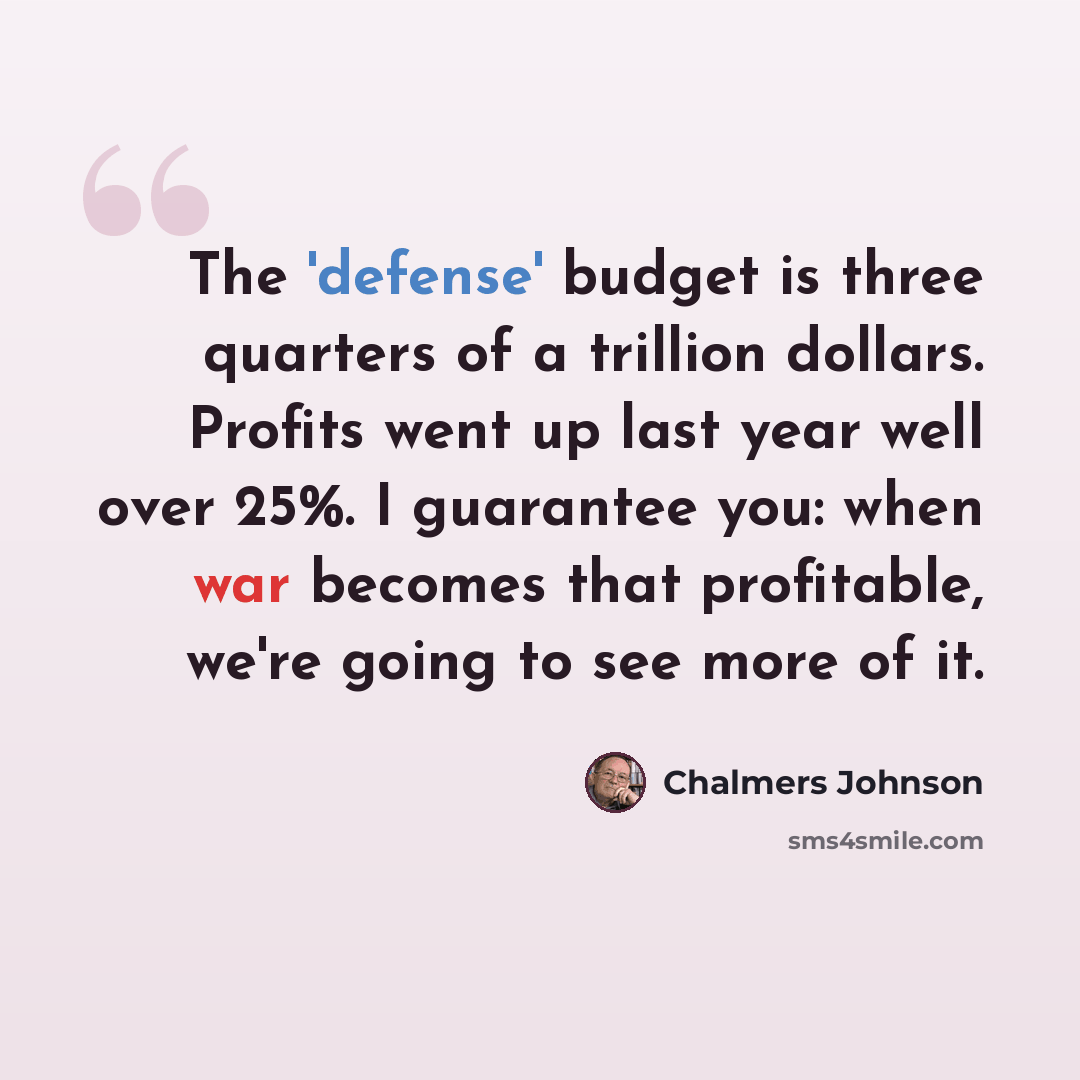 “The 'defense' budget is three quarters of a trillion dollars. Profits went up last year well over 25%. I guarantee you: when war becomes that profitable, we're going to see more of it.” quote by Chalmers Johnson