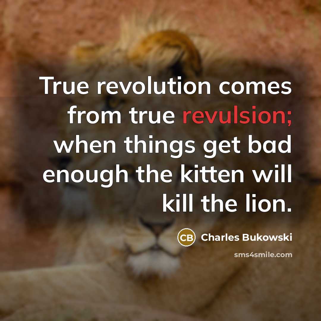 “True revolution comes from true revulsion; when things get bad enough the kitten will kill the lion.” quote by Charles Bukowski