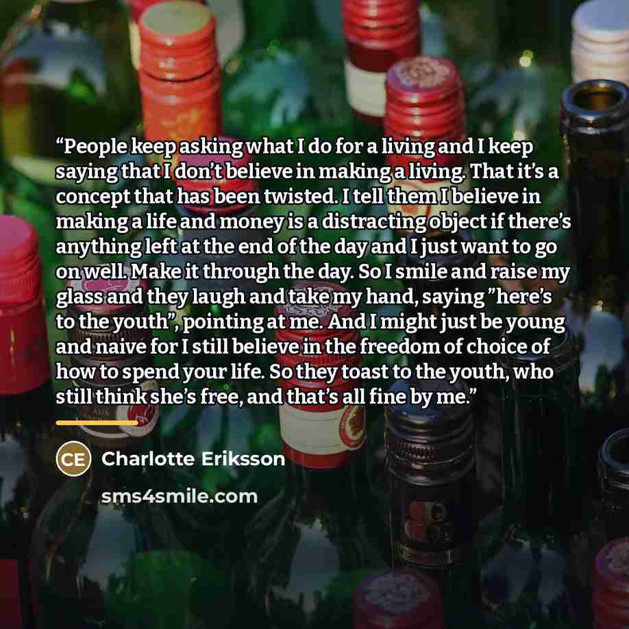“People keep asking what I do for a living and I keep saying that I don’t believe in making a living. That it’s a concept that has been twisted. I tell them I believe in making a life and money is a distracting object if there’s anything left at the end of the day and I just want to go on well…” quote by Charlotte Eriksson