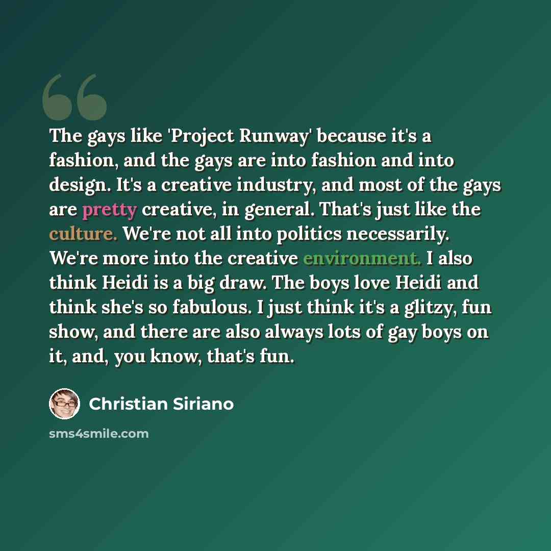 “The gays like 'Project Runway' because it's a fashion, and the gays are into fashion and into design. It's a creative industry, and most of the gays are pretty creative, in general. That's just like the culture. We're not all into politics necessarily. We're more into the creative environment. I…” quote by Christian Siriano