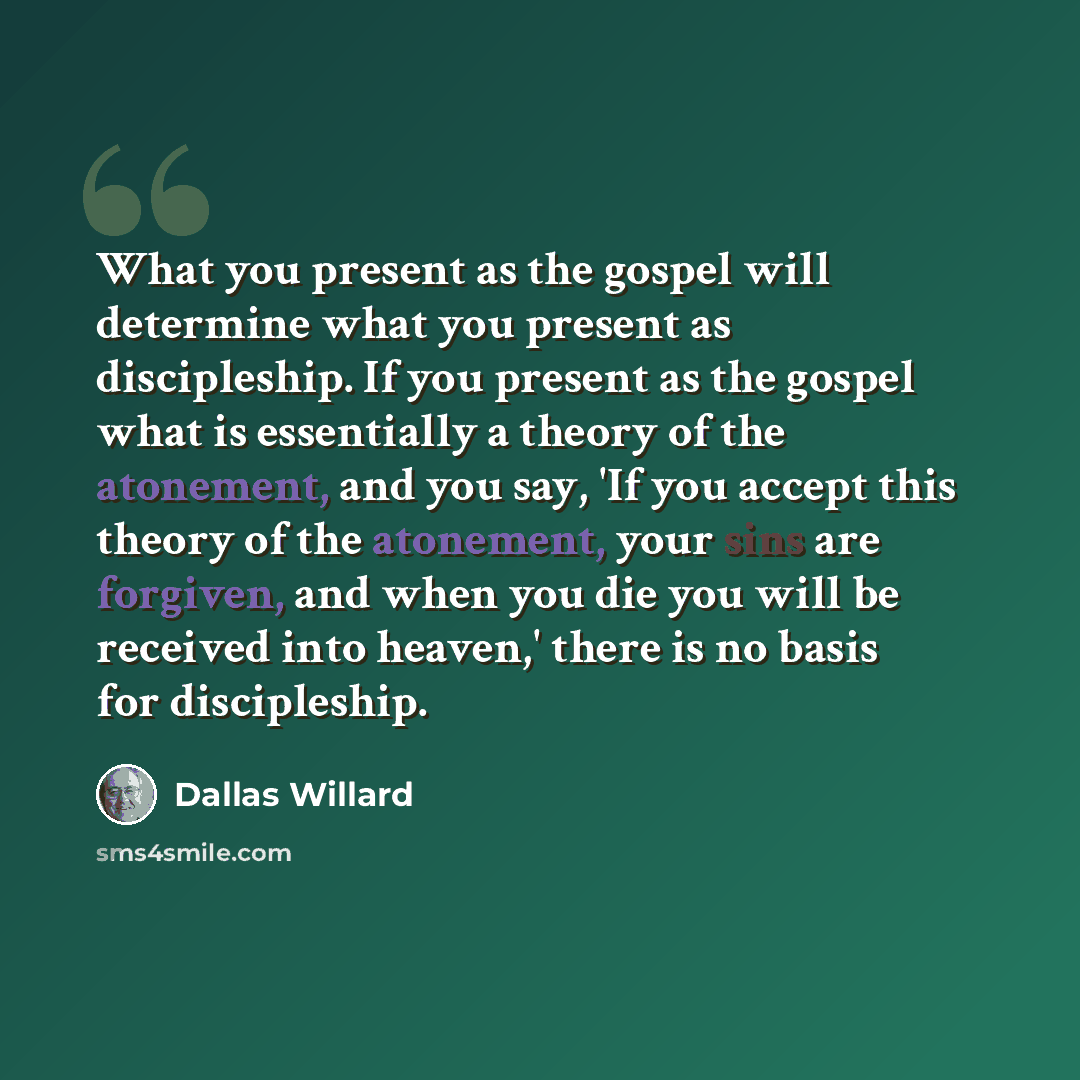 “What you present as the gospel will determine what you present as discipleship. If you present as the gospel what is essentially a theory of the atonement, and you say, 'If you accept this theory of the atonement, your sins are forgiven, and when you die you will be received into heaven,' there is…” quote by Dallas Willard