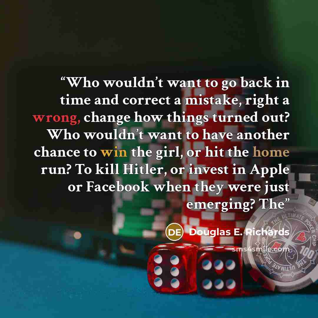 “Who wouldn’t want to go back in time and correct a mistake, right a wrong, change how things turned out? Who wouldn’t want to have another chance to win the girl, or hit the home run? To kill Hitler, or invest in Apple or Facebook when they were just emerging? The” quote by Douglas E. Richards