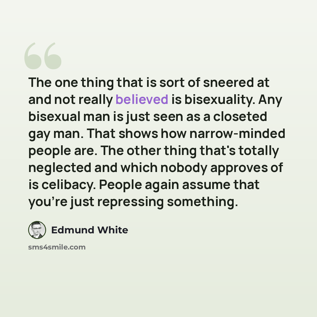“The one thing that is sort of sneered at and not really believed is bisexuality. Any bisexual man is just seen as a closeted gay man. That shows how narrow-minded people are. The other thing that's totally neglected and which nobody approves of is celibacy. People again assume that you're just…” quote by Edmund White
