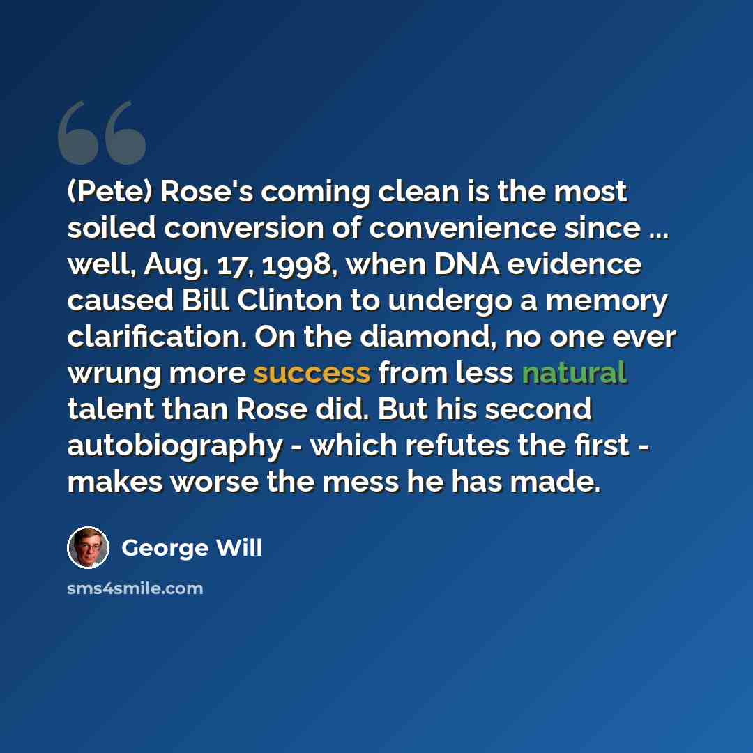 “(Pete) Rose's coming clean is the most soiled conversion of convenience since ... well, Aug. 17, 1998, when DNA evidence caused Bill Clinton to undergo a memory clarification. On the diamond, no one ever wrung more success from less natural talent than Rose did. But his second autobiography…” quote by George Will