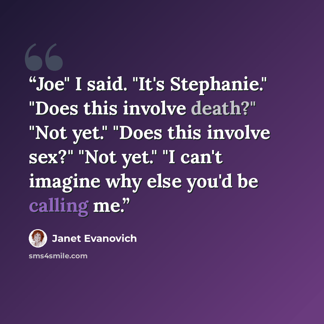 “Joe" I said. "It's Stephanie." "Does this involve death?" "Not yet." "Does this involve sex?" "Not yet." "I can't imagine why else you'd be calling me.” quote by Janet Evanovich
