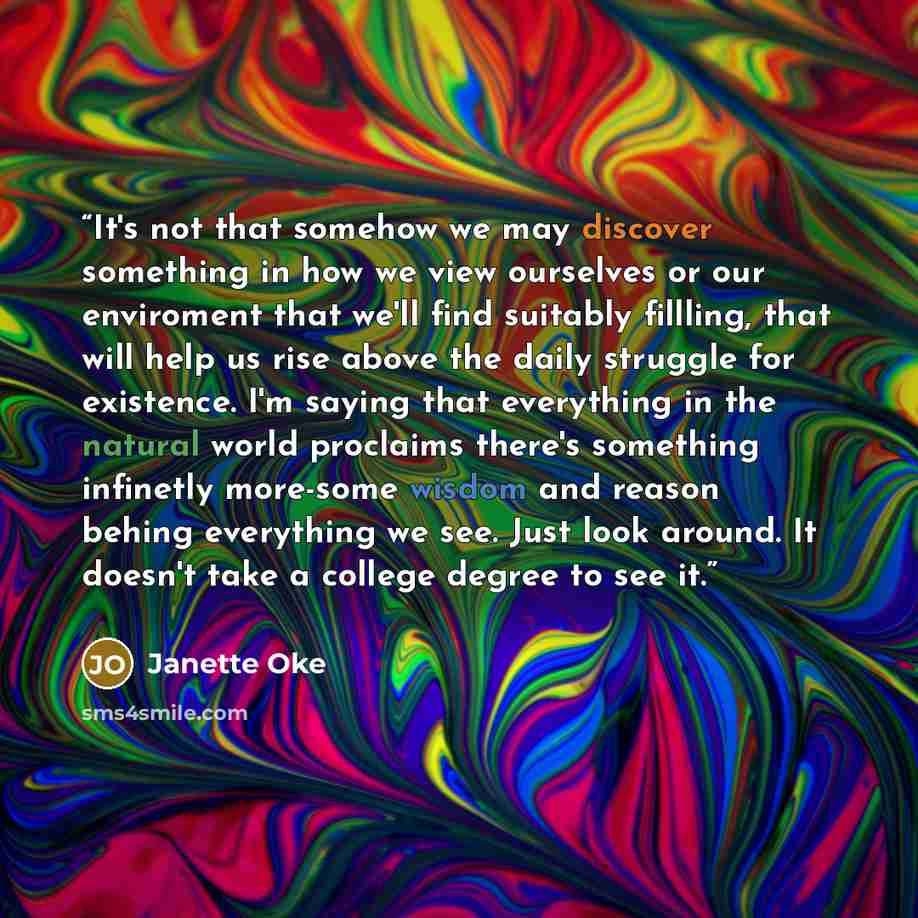 “It's not that somehow we may discover something in how we view ourselves or our enviroment that we'll find suitably fillling, that will help us rise above the daily struggle for existence. I'm saying that everything in the natural world proclaims there's something infinetly more-some wisdom and…” quote by Janette Oke