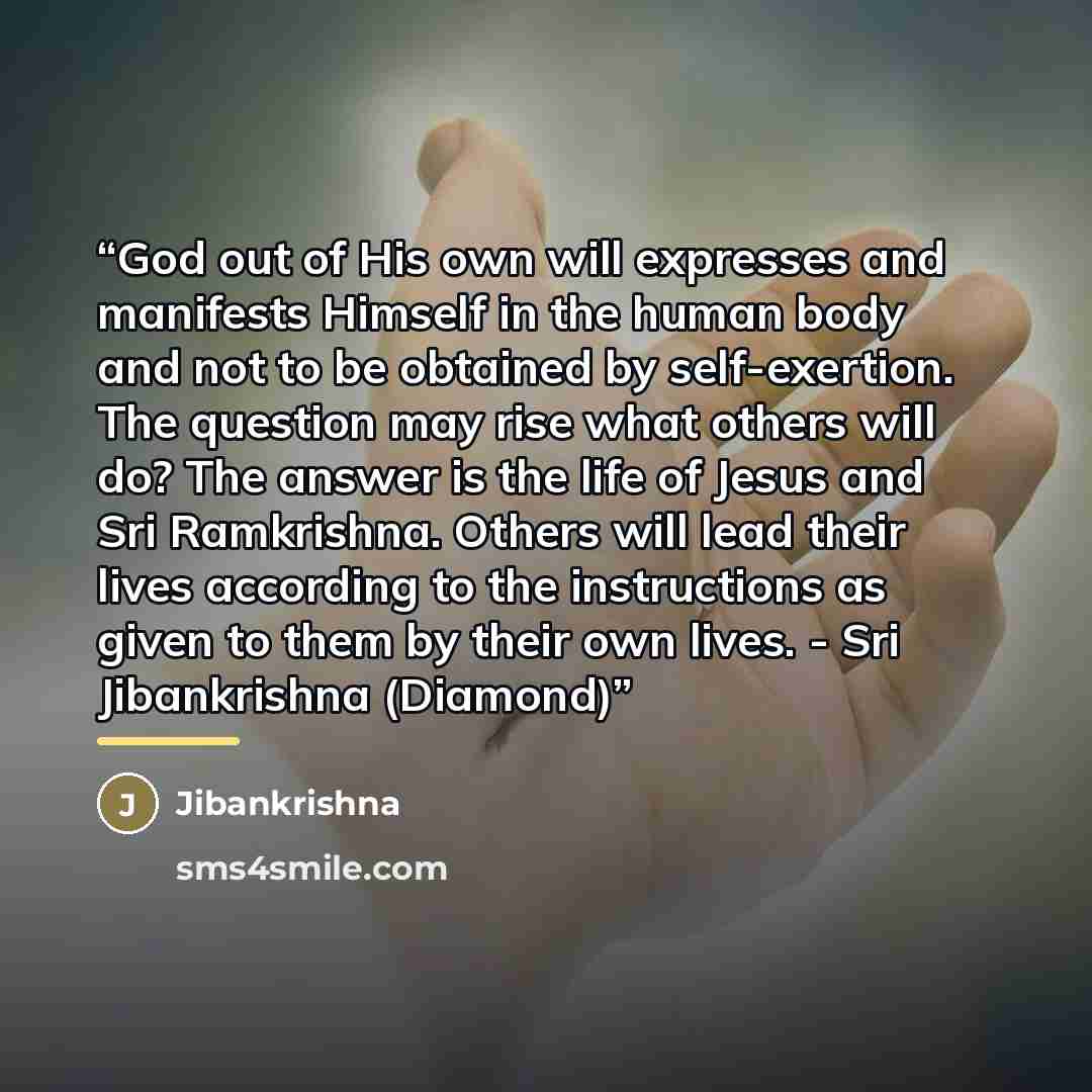 “God out of His own will expresses and manifests Himself in the human body and not to be obtained by self-exertion. The question may rise what others will do? The answer is the life of Jesus and Sri Ramkrishna. Others will lead their lives according to the instructions as given to them by their own…” quote by Jibankrishna