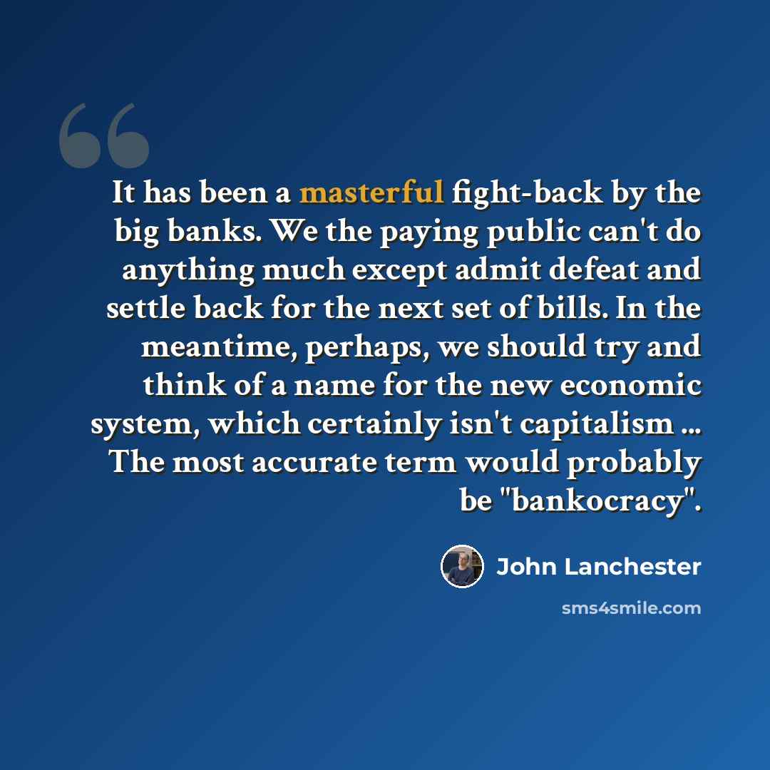 “It has been a masterful fight-back by the big banks. We the paying public can't do anything much except admit defeat and settle back for the next set of bills. In the meantime, perhaps, we should try and think of a name for the new economic system, which certainly isn't capitalism ... The most…” quote by John Lanchester