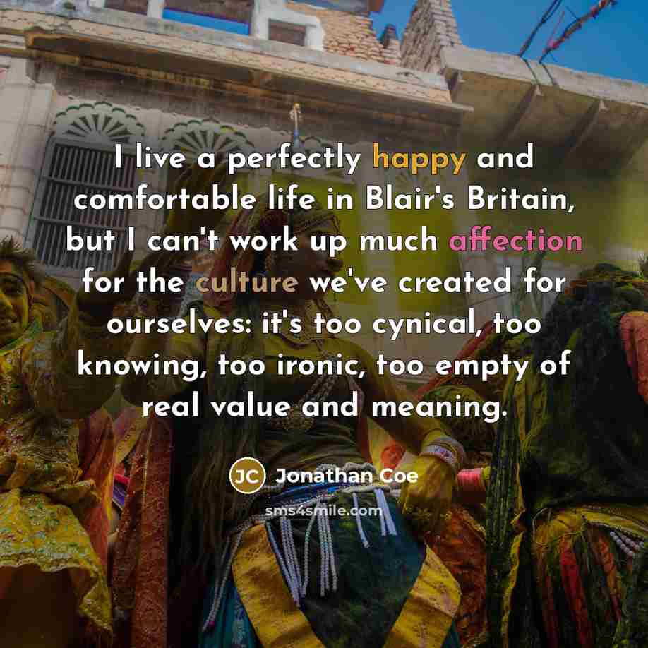 “I live a perfectly happy and comfortable life in Blair's Britain, but I can't work up much affection for the culture we've created for ourselves: it's too cynical, too knowing, too ironic, too empty of real value and meaning.” quote by Jonathan Coe