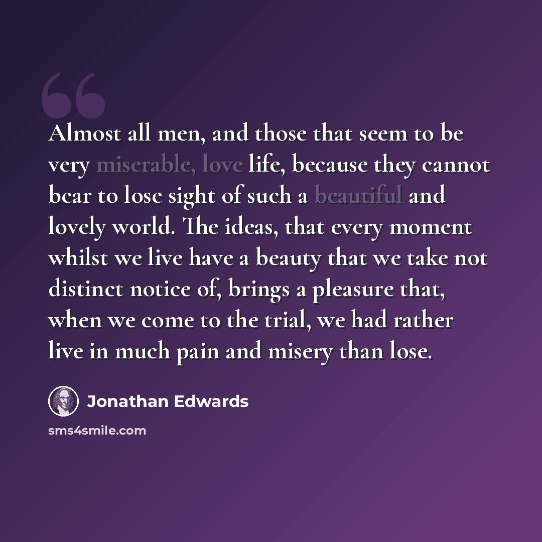 “Almost all men, and those that seem to be very miserable, love life, because they cannot bear to lose sight of such a beautiful and lovely world. The ideas, that every moment whilst we live have a beauty that we take not distinct notice of, brings a pleasure that, when we come to the trial, we had…” quote by Jonathan Edwards