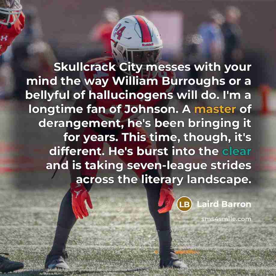“Skullcrack City messes with your mind the way William Burroughs or a bellyful of hallucinogens will do. I'm a longtime fan of Johnson. A master of derangement, he's been bringing it for years. This time, though, it's different. He's burst into the clear and is taking seven-league strides across…” quote by Laird Barron