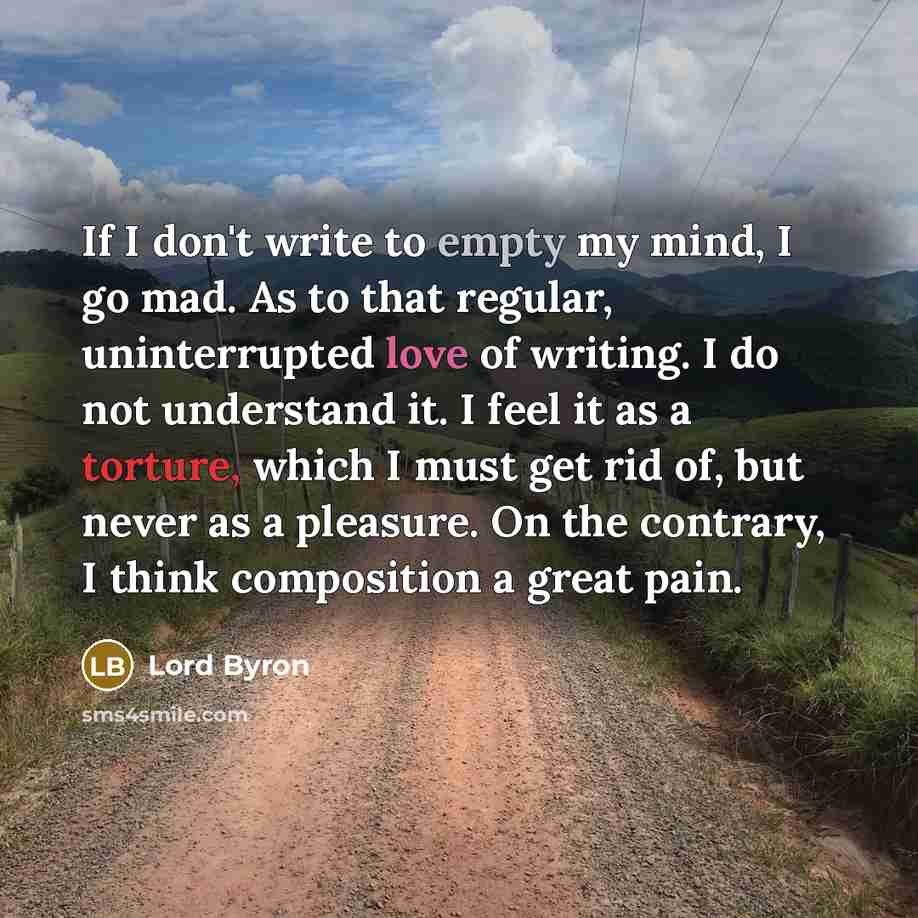 “If I don't write to empty my mind, I go mad. As to that regular, uninterrupted love of writing. I do not understand it. I feel it as a torture, which I must get rid of, but never as a pleasure. On the contrary, I think composition a great pain.” quote by Lord Byron