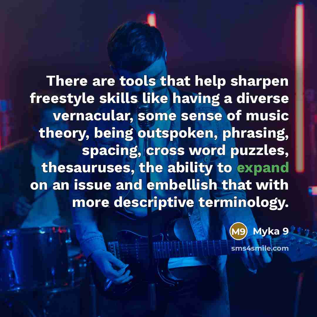 “There are tools that help sharpen freestyle skills like having a diverse vernacular, some sense of music theory, being outspoken, phrasing, spacing, cross word puzzles, thesauruses, the ability to expand on an issue and embellish that with more descriptive terminology.” quote by Myka 9