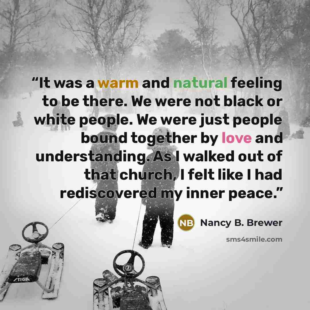 “It was a warm and natural feeling to be there. We were not black or white people. We were just people bound together by love and understanding. As I walked out of that church, I felt like I had rediscovered my inner peace.” quote by Nancy B. Brewer