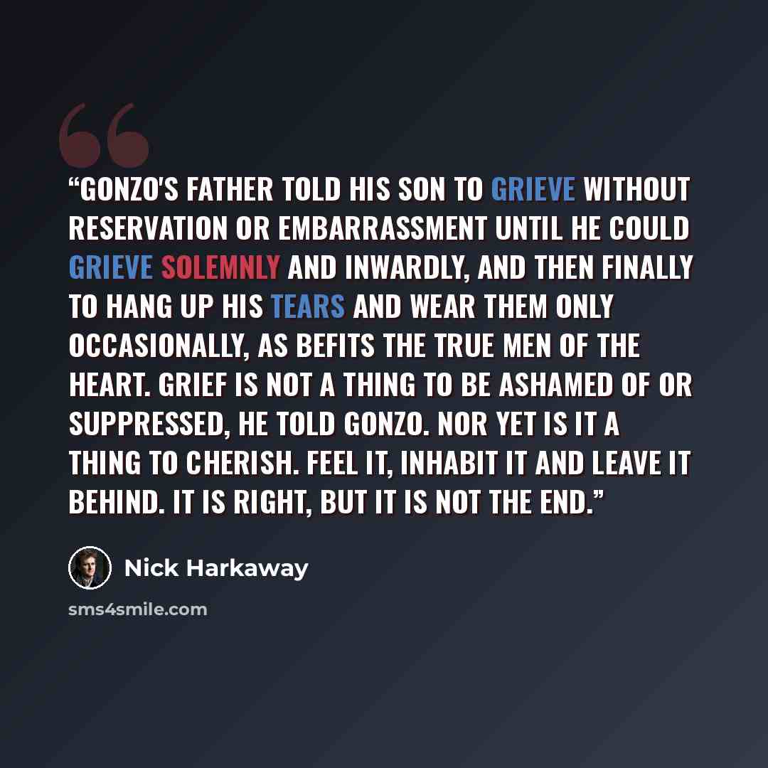 “Gonzo's father told his son to grieve without reservation or embarrassment until he could grieve solemnly and inwardly, and then finally to hang up his tears and wear them only occasionally, as befits the true men of the heart. Grief is not a thing to be ashamed of or suppressed, he told Gonzo…” quote by Nick Harkaway