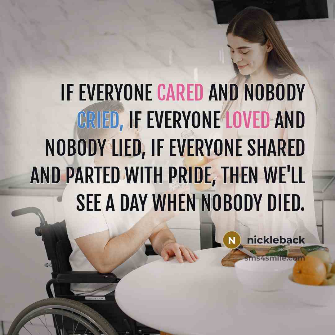 “If everyone cared and nobody cried, if everyone loved and nobody lied, if everyone shared and parted with pride, then we'll see a day when nobody died.” quote by Nickleback