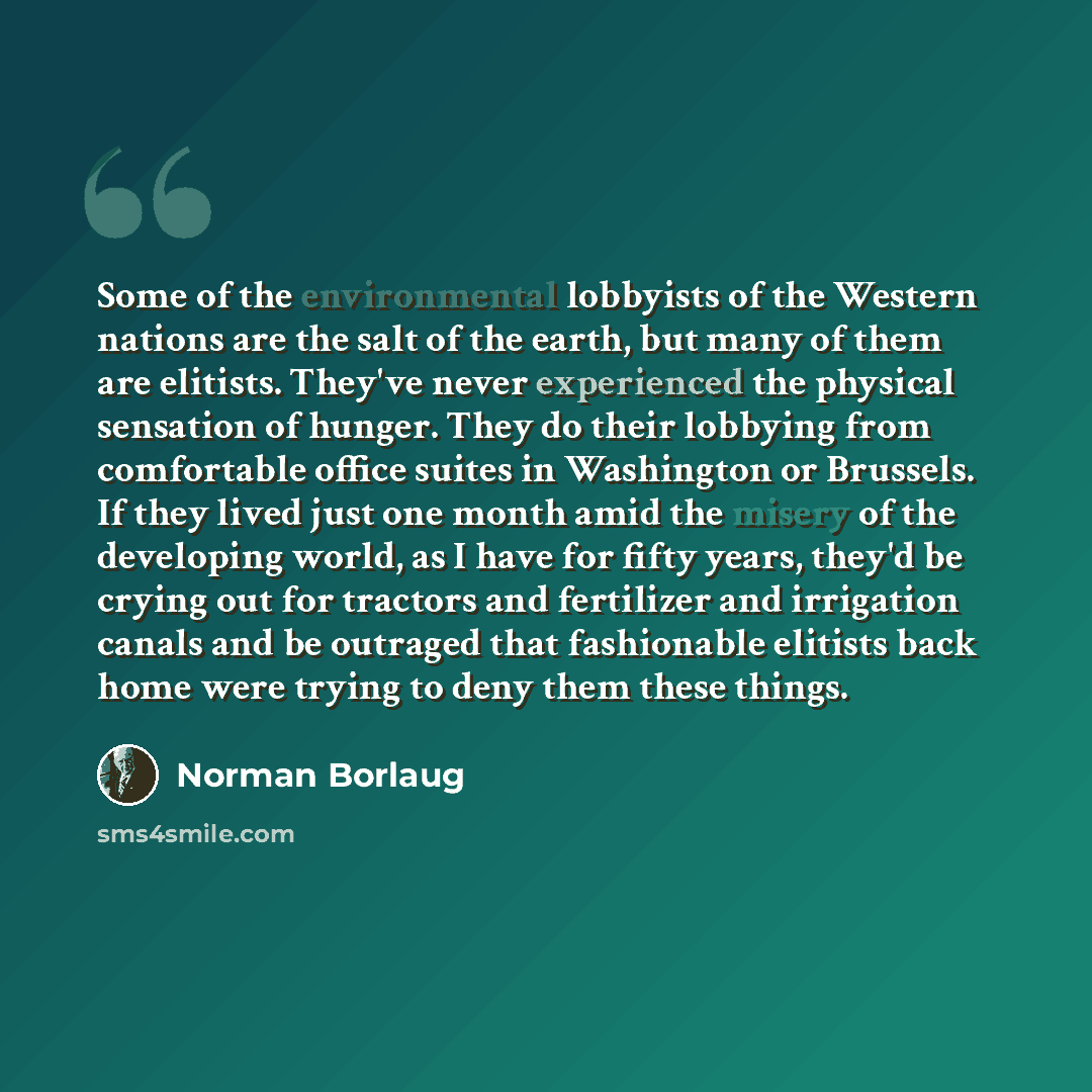 “Some of the environmental lobbyists of the Western nations are the salt of the earth, but many of them are elitists. They've never experienced the physical sensation of hunger. They do their lobbying from comfortable office suites in Washington or Brussels. If they lived just one month amid the…” quote by Norman Borlaug