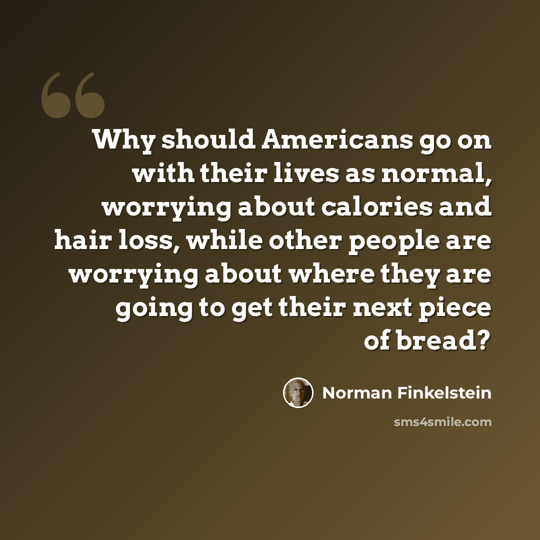“Why should Americans go on with their lives as normal, worrying about calories and hair loss, while other people are worrying about where they are going to get their next piece of bread?” quote by Norman Finkelstein