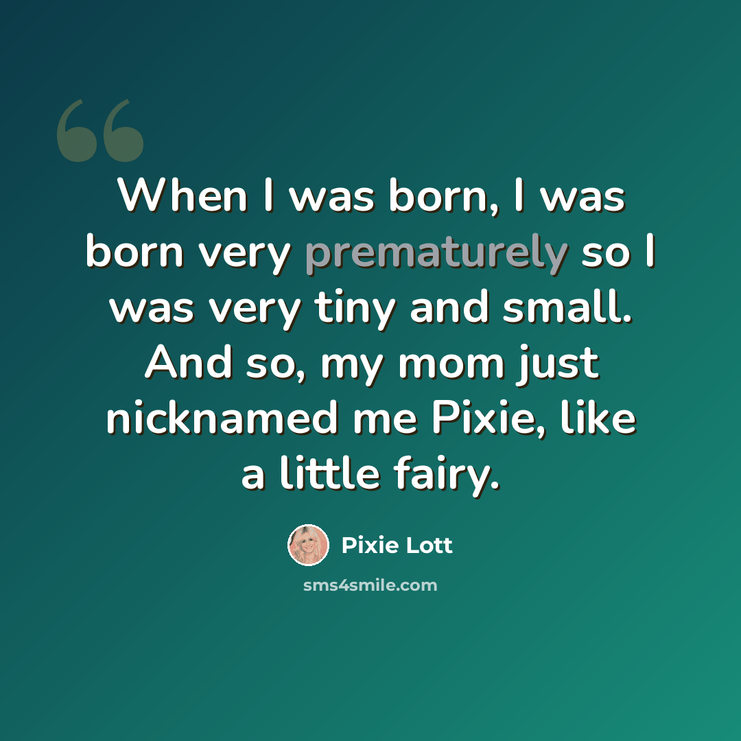 “When I was born, I was born very prematurely so I was very tiny and small. And so, my mom just nicknamed me Pixie, like a little fairy.” quote by Pixie Lott