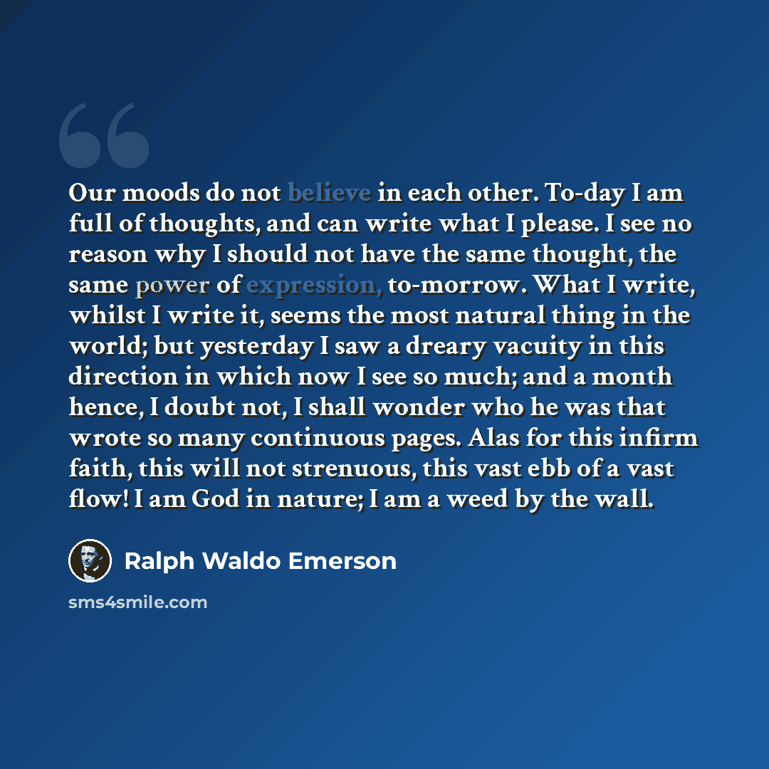 “Our moods do not believe in each other. To-day I am full of thoughts, and can write what I please. I see no reason why I should not have the same thought, the same power of expression, to-morrow. What I write, whilst I write it, seems the most natural thing in the world; but yesterday I saw a…” quote by Ralph Waldo Emerson