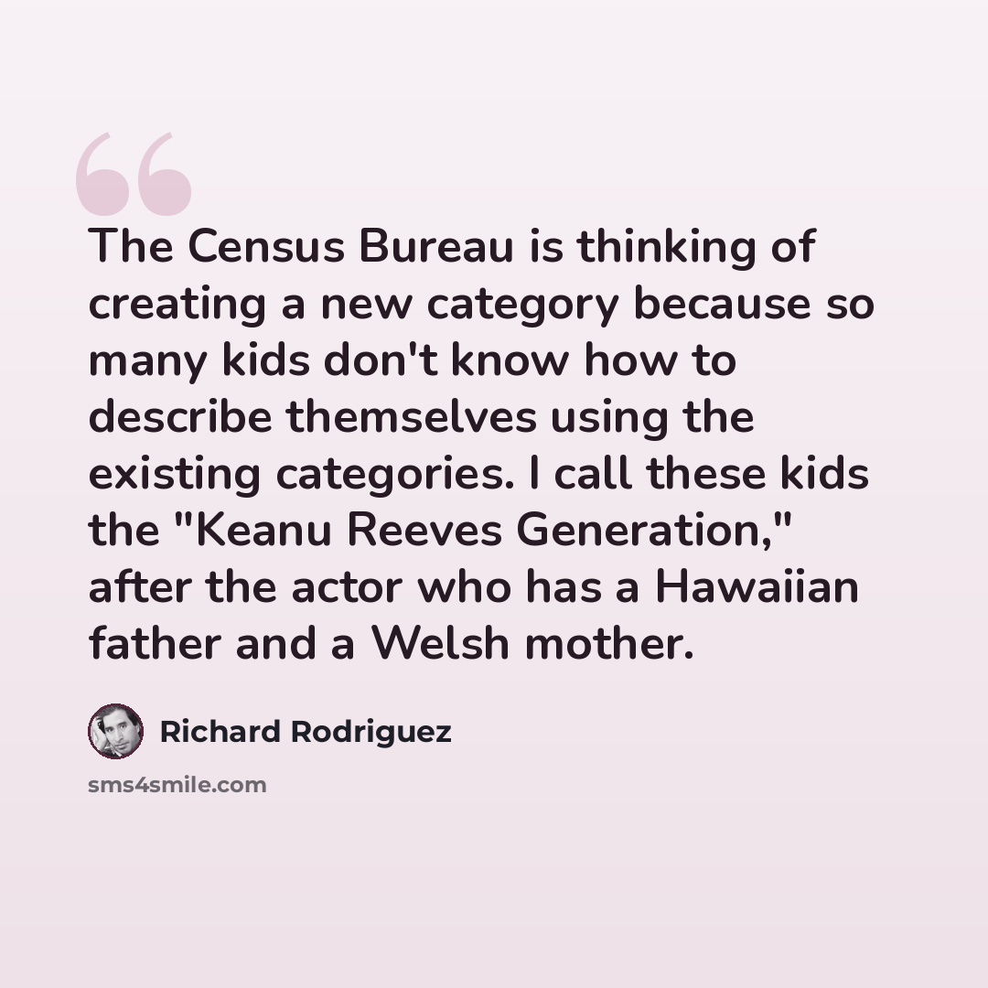 “The Census Bureau is thinking of creating a new category because so many kids don't know how to describe themselves using the existing categories. I call these kids the "Keanu Reeves Generation," after the actor who has a Hawaiian father and a Welsh mother.” quote by Richard Rodriguez