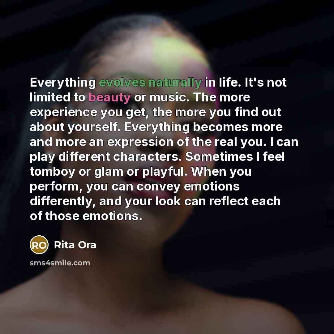 “Everything evolves naturally in life. It's not limited to beauty or music. The more experience you get, the more you find out about yourself. Everything becomes more and more an expression of the real you. I can play different characters. Sometimes I feel tomboy or glam or playful. When you…” quote by Rita Ora