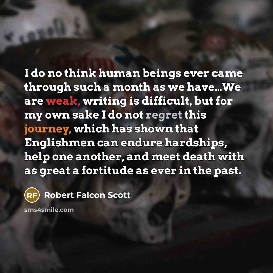 “I do no think human beings ever came through such a month as we have…We are weak, writing is difficult, but for my own sake I do not regret this journey, which has shown that Englishmen can endure hardships, help one another, and meet death with as great a fortitude as ever in the past.” quote by Robert Falcon Scott