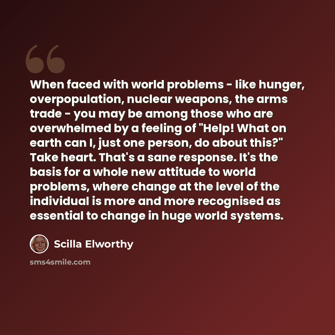 “When faced with world problems - like hunger, overpopulation, nuclear weapons, the arms trade - you may be among those who are overwhelmed by a feeling of "Help! What on earth can I, just one person, do about this?" Take heart. That's a sane response. It's the basis for a whole new attitude to…” quote by Scilla Elworthy
