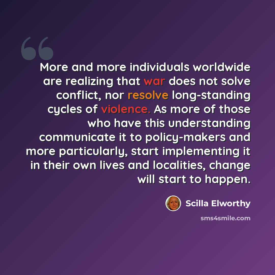 “More and more individuals worldwide are realizing that war does not solve conflict, nor resolve long-standing cycles of violence. As more of those who have this understanding communicate it to policy-makers and more particularly, start implementing it in their own lives and localities, change will…” quote by Scilla Elworthy
