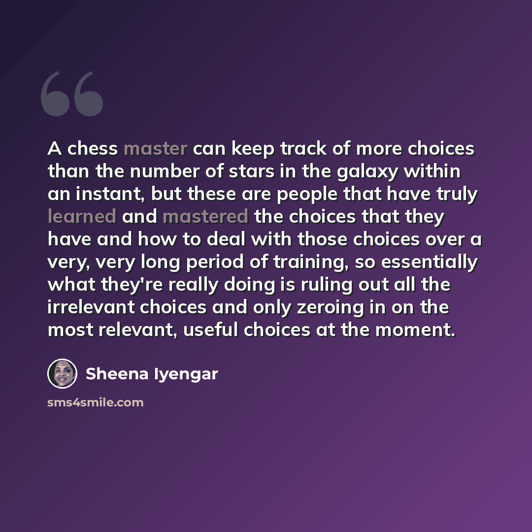 “A chess master can keep track of more choices than the number of stars in the galaxy within an instant, but these are people that have truly learned and mastered the choices that they have and how to deal with those choices over a very, very long period of training, so essentially what they're…” quote by Sheena Iyengar