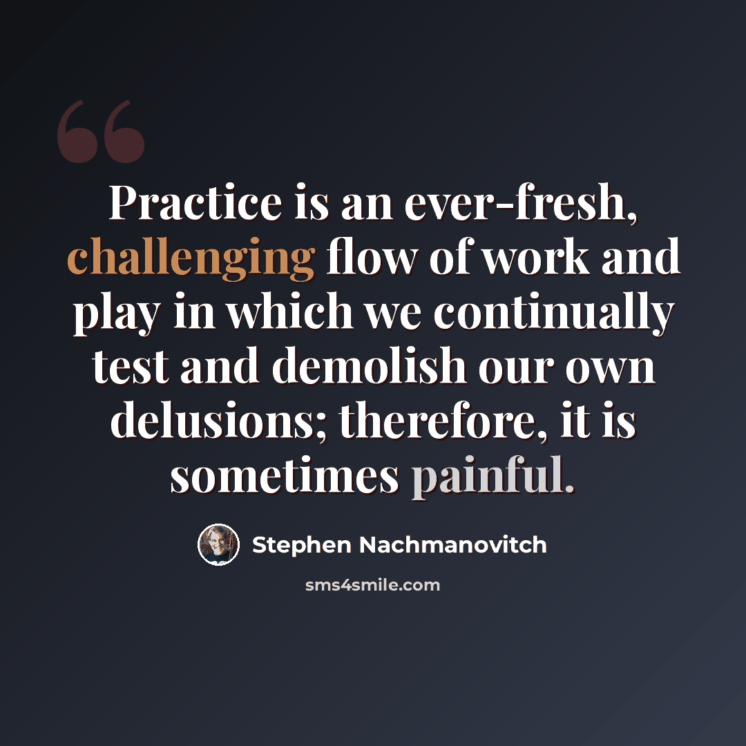 “Practice is an ever-fresh, challenging flow of work and play in which we continually test and demolish our own delusions; therefore, it is sometimes painful.” quote by Stephen Nachmanovitch
