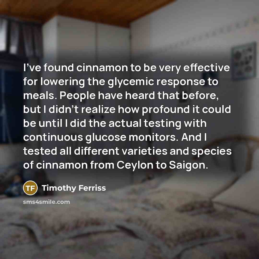 “I've found cinnamon to be very effective for lowering the glycemic response to meals. People have heard that before, but I didn't realize how profound it could be until I did the actual testing with continuous glucose monitors. And I tested all different varieties and species of cinnamon from…” quote by Timothy Ferriss