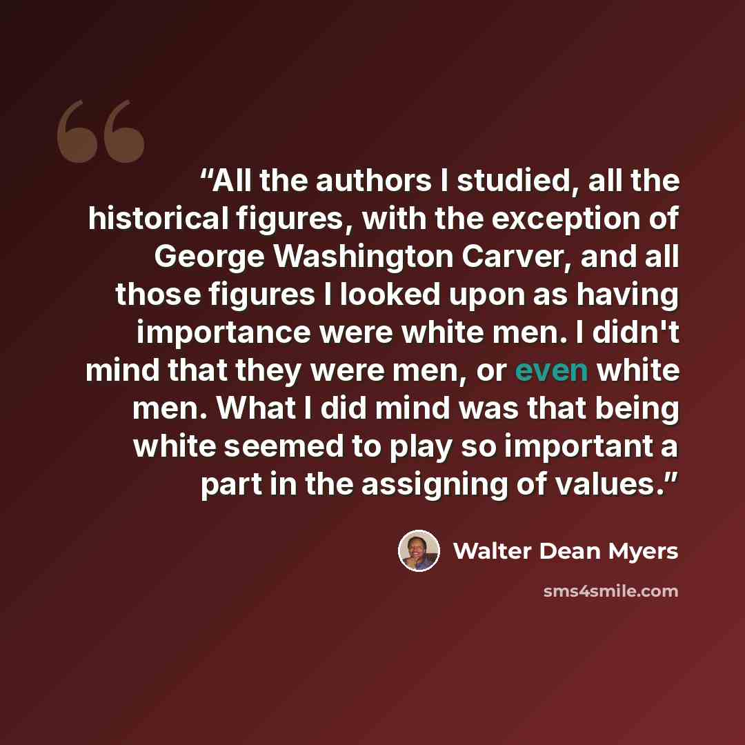 “All the authors I studied, all the historical figures, with the exception of George Washington Carver, and all those figures I looked upon as having importance were white men. I didn't mind that they were men, or even white men. What I did mind was that being white seemed to play so important a…” quote by Walter Dean Myers