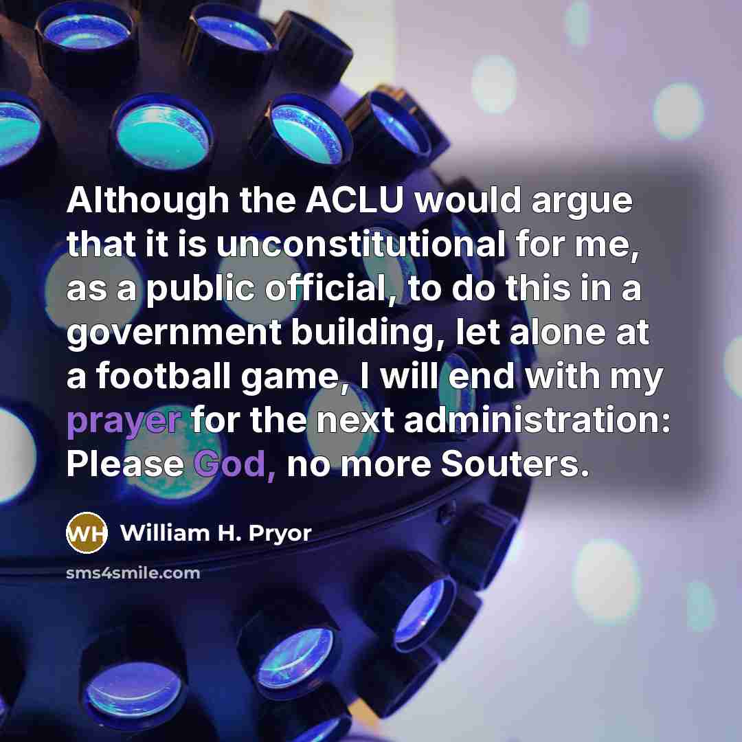 “Although the ACLU would argue that it is unconstitutional for me, as a public official, to do this in a government building, let alone at a football game, I will end with my prayer for the next administration: Please God, no more Souters.” quote by William H. Pryor