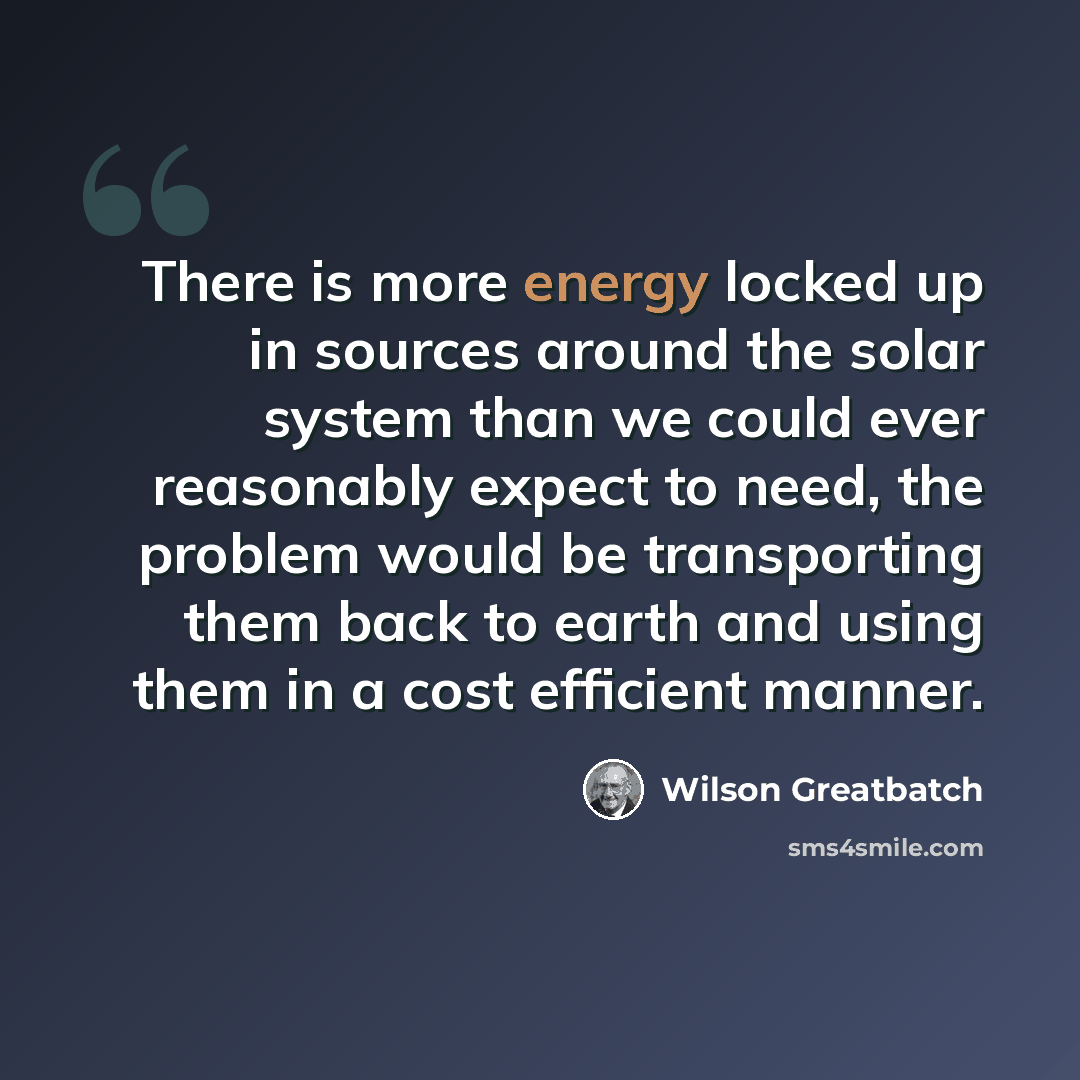 “There is more energy locked up in sources around the solar system than we could ever reasonably expect to need, the problem would be transporting them back to earth and using them in a cost efficient manner.” quote by Wilson Greatbatch