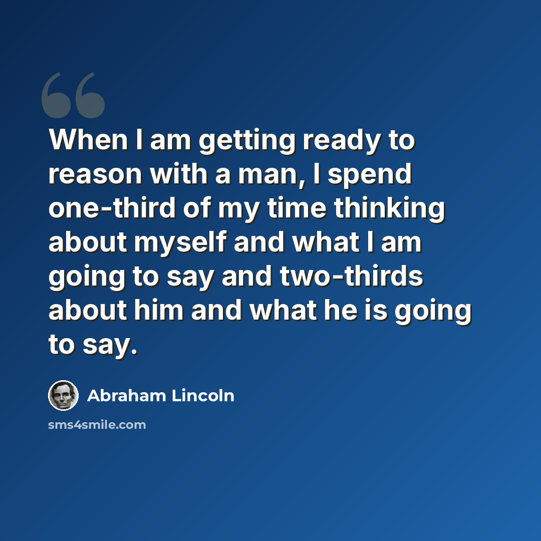 “When I am getting ready to reason with a man, I spend one-third of my time thinking about myself and what I am going to say and two-thirds about him and what he is going to say.” quote by Abraham Lincoln