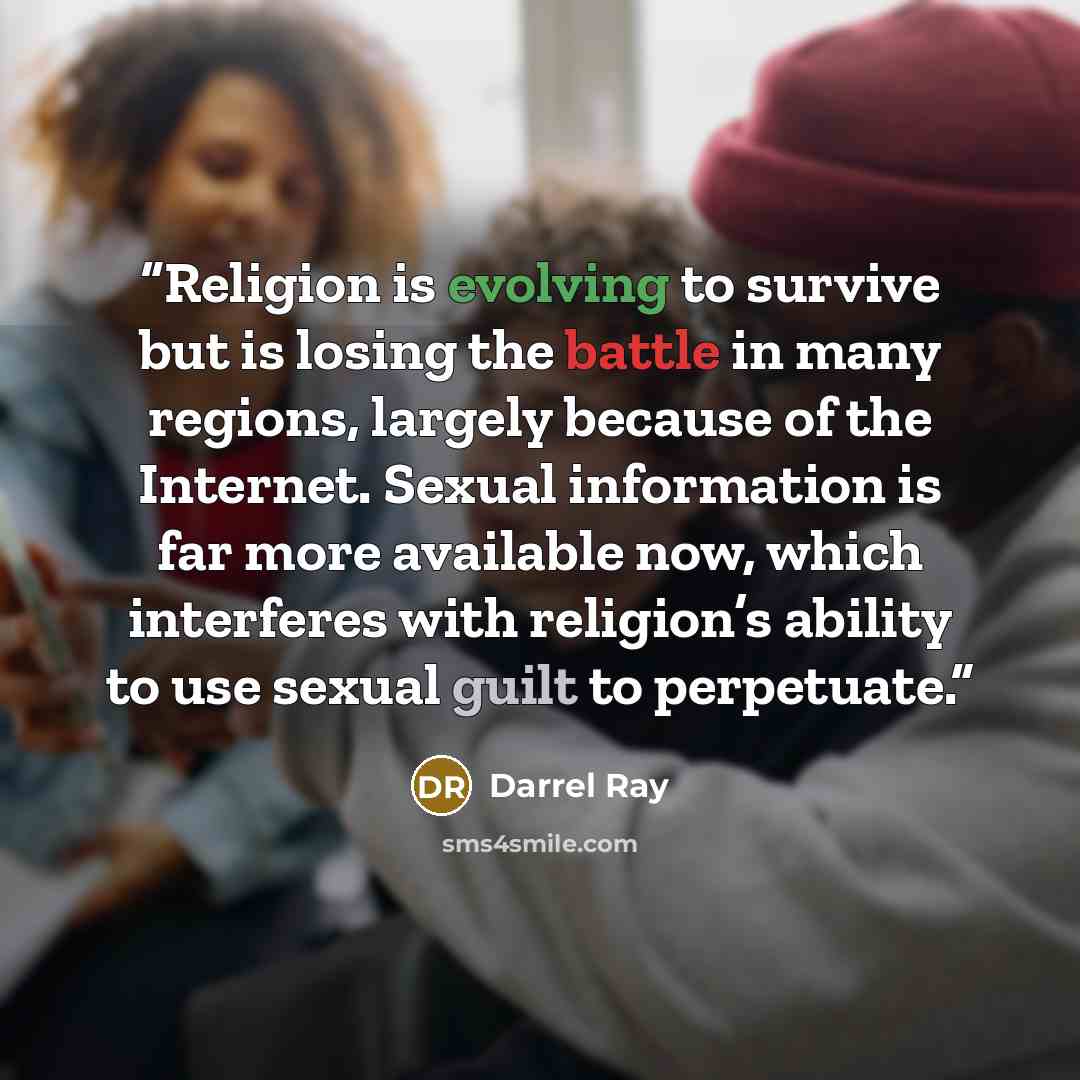 “Religion is evolving to survive but is losing the battle in many regions, largely because of the Internet. Sexual information is far more available now, which interferes with religion’s ability to use sexual guilt to perpetuate.” quote by Darrel Ray