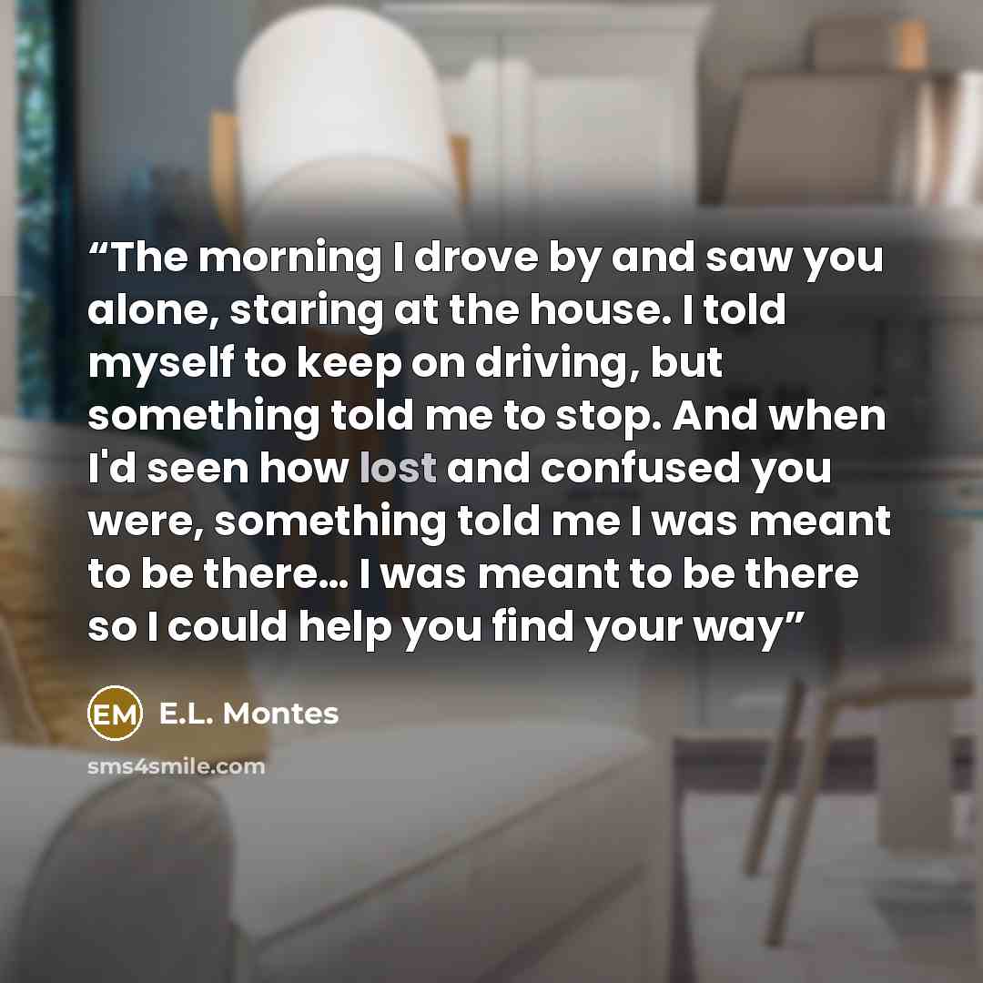 “The morning I drove by and saw you alone, staring at the house. I told myself to keep on driving, but something told me to stop. And when I'd seen how lost and confused you were, something told me I was meant to be there… I was meant to be there so I could help you find your way” quote by E.L. Montes